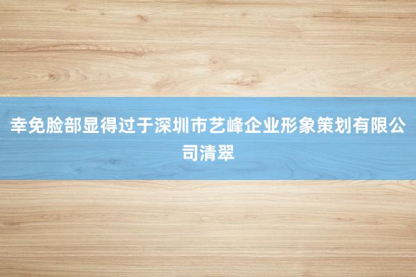 幸免脸部显得过于深圳市艺峰企业形象策划有限公司清翠