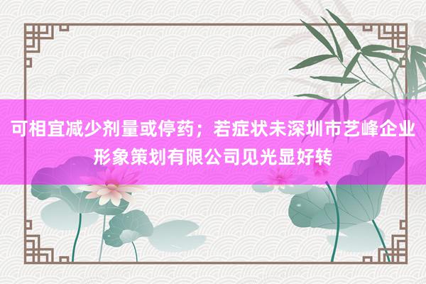 可相宜减少剂量或停药;若症状未深圳市艺峰企业形象策划有限公司见光显好转