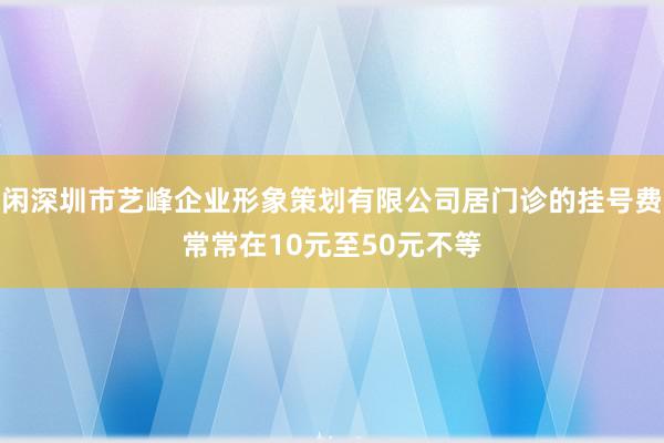 闲深圳市艺峰企业形象策划有限公司居门诊的挂号费常常在10元至50元不等